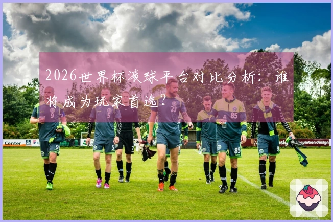 2026世界杯滚球平台对比分析：谁将成为玩家首选？
